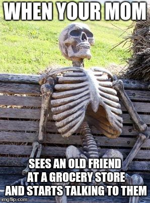 Waiting Skeleton Meme | WHEN YOUR MOM; SEES AN OLD FRIEND AT A GROCERY STORE AND STARTS TALKING TO THEM | image tagged in memes,waiting skeleton | made w/ Imgflip meme maker