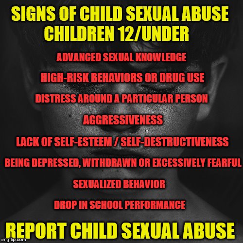 Christian abuse | SIGNS OF CHILD SEXUAL ABUSE         CHILDREN 12/UNDER; ADVANCED SEXUAL KNOWLEDGE; HIGH-RISK BEHAVIORS OR DRUG USE; DISTRESS AROUND A PARTICULAR PERSON; AGGRESSIVENESS; LACK OF SELF-ESTEEM / SELF-DESTRUCTIVENESS; BEING DEPRESSED, WITHDRAWN OR EXCESSIVELY FEARFUL; SEXUALIZED BEHAVIOR; DROP IN SCHOOL PERFORMANCE; REPORT CHILD SEXUAL ABUSE | image tagged in christian abuse | made w/ Imgflip meme maker