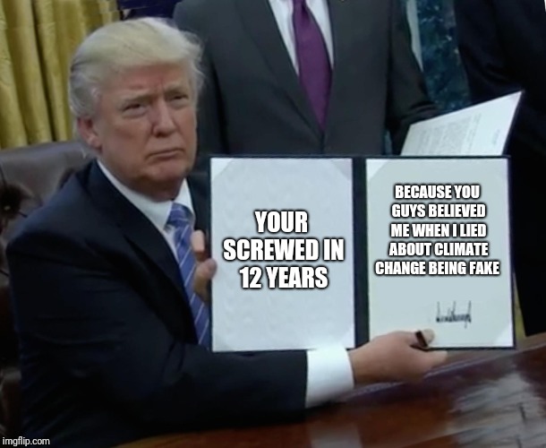 Trump Bill Signing | YOUR SCREWED IN 12 YEARS; BECAUSE YOU GUYS BELIEVED ME WHEN I LIED ABOUT CLIMATE CHANGE BEING FAKE | image tagged in memes,trump bill signing | made w/ Imgflip meme maker