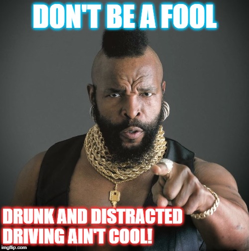 Mr T talks about Drunk & Distracted Driving. | DON'T BE A FOOL; DRUNK AND DISTRACTED DRIVING AIN'T COOL! | image tagged in mr t,drunk,distracted,driving,bad drivers | made w/ Imgflip meme maker