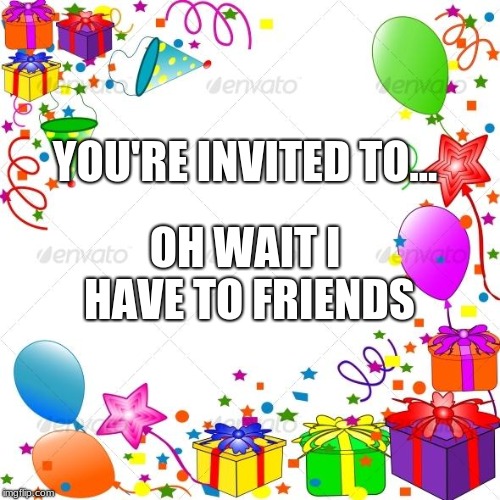 Happy Birthday | YOU'RE INVITED TO... OH WAIT I HAVE TO FRIENDS | image tagged in happy birthday | made w/ Imgflip meme maker
