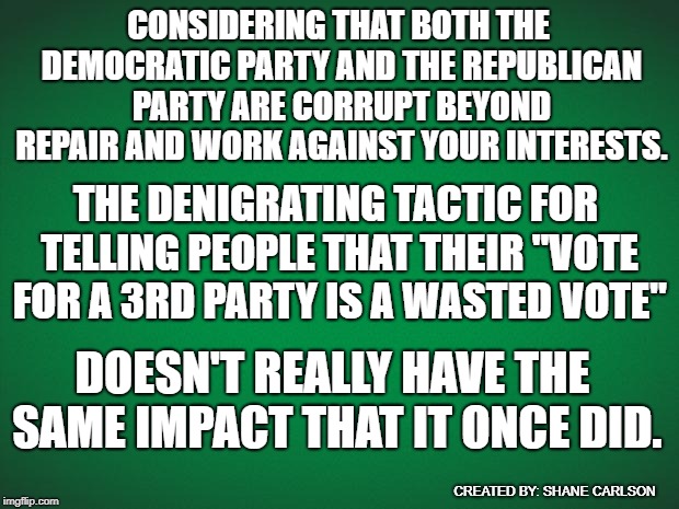 voting 3rd party isn't scary, the other choices are. |  CONSIDERING THAT BOTH THE DEMOCRATIC PARTY AND THE REPUBLICAN PARTY ARE CORRUPT BEYOND REPAIR AND WORK AGAINST YOUR INTERESTS. THE DENIGRATING TACTIC FOR TELLING PEOPLE THAT THEIR "VOTE FOR A 3RD PARTY IS A WASTED VOTE"; DOESN'T REALLY HAVE THE SAME IMPACT THAT IT ONCE DID. CREATED BY: SHANE CARLSON | image tagged in green background,vote 3rd party,3rd party | made w/ Imgflip meme maker