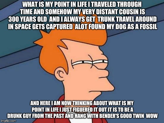 Futurama Fry Meme | WHAT IS MY POINT IN LIFE I TRAVELED THROUGH TIME AND SOMEHOW MY VERY DISTANT COUSIN IS 300 YEARS OLD  AND I ALWAYS GET  TRUNK TRAVEL AROUND IN SPACE GETS CAPTURED  ALOT FOUND MY DOG AS A FOSSIL; AND HERE I AM NOW THINKING ABOUT WHAT IS MY POINT IN LIFE I JUST FIGUERED IT OUT IT IS TO BE A DRUNK GUY FROM THE PAST AND HANG WITH BENDER'S GOOD TWIN  WOW | image tagged in memes,futurama fry | made w/ Imgflip meme maker