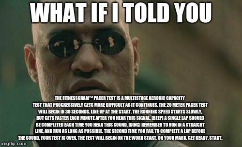Matrix Morpheus Meme | WHAT IF I TOLD YOU; THE FITNESSGRAM™ PACER TEST IS A MULTISTAGE AEROBIC CAPACITY TEST THAT PROGRESSIVELY GETS MORE DIFFICULT AS IT CONTINUES. THE 20 METER PACER TEST WILL BEGIN IN 30 SECONDS. LINE UP AT THE START. THE RUNNING SPEED STARTS SLOWLY, BUT GETS FASTER EACH MINUTE AFTER YOU HEAR THIS SIGNAL. [BEEP] A SINGLE LAP SHOULD BE COMPLETED EACH TIME YOU HEAR THIS SOUND. [DING] REMEMBER TO RUN IN A STRAIGHT LINE, AND RUN AS LONG AS POSSIBLE. THE SECOND TIME YOU FAIL TO COMPLETE A LAP BEFORE THE SOUND, YOUR TEST IS OVER. THE TEST WILL BEGIN ON THE WORD START. ON YOUR MARK, GET READY, START. | image tagged in memes,matrix morpheus | made w/ Imgflip meme maker