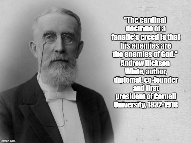 "The Cardinal Doctrine Of A Fanatic's Creed" | "The cardinal doctrine of a fanatic's creed is that his enemies are the enemies of God."; Andrew Dickson White, author, diplomat, co-founder and first president of Cornell University, 1832-1918 | image tagged in fanaticism,true believers,andrew dickson white,co-founder and first president cornell university | made w/ Imgflip meme maker