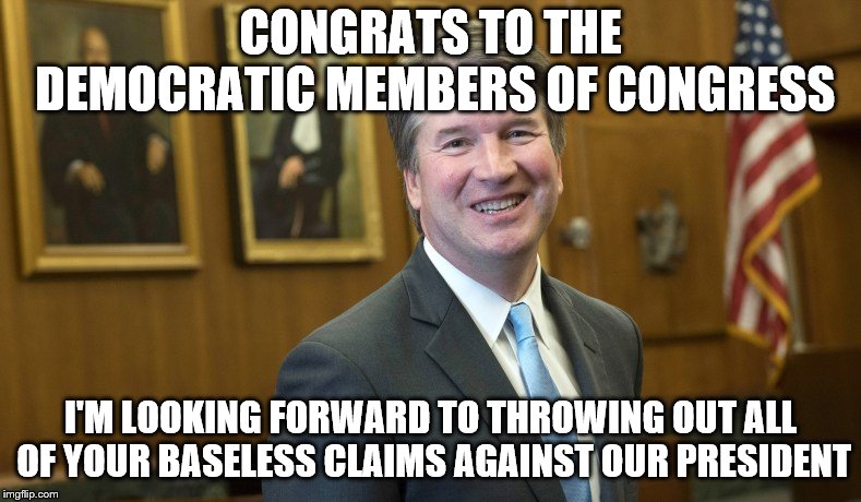 Bwahahahahhhahahah | CONGRATS TO THE DEMOCRATIC MEMBERS OF CONGRESS; I'M LOOKING FORWARD TO THROWING OUT ALL OF YOUR BASELESS CLAIMS AGAINST OUR PRESIDENT | image tagged in brett kavanaugh,president trump,frivalous lawsuits,maxine waters,democrats control | made w/ Imgflip meme maker