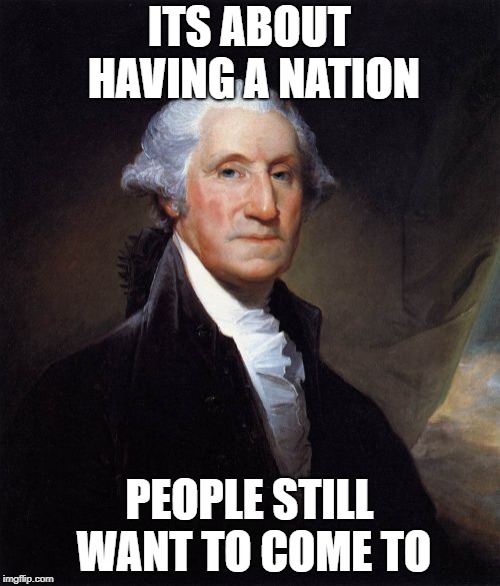George Washington Meme | ITS ABOUT HAVING A NATION PEOPLE STILL WANT TO COME TO | image tagged in memes,george washington | made w/ Imgflip meme maker