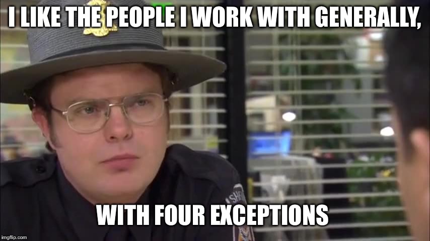 dwight schrute volunteer sheriff | I LIKE THE PEOPLE I WORK WITH GENERALLY, WITH FOUR EXCEPTIONS | image tagged in dwight schrute volunteer sheriff | made w/ Imgflip meme maker