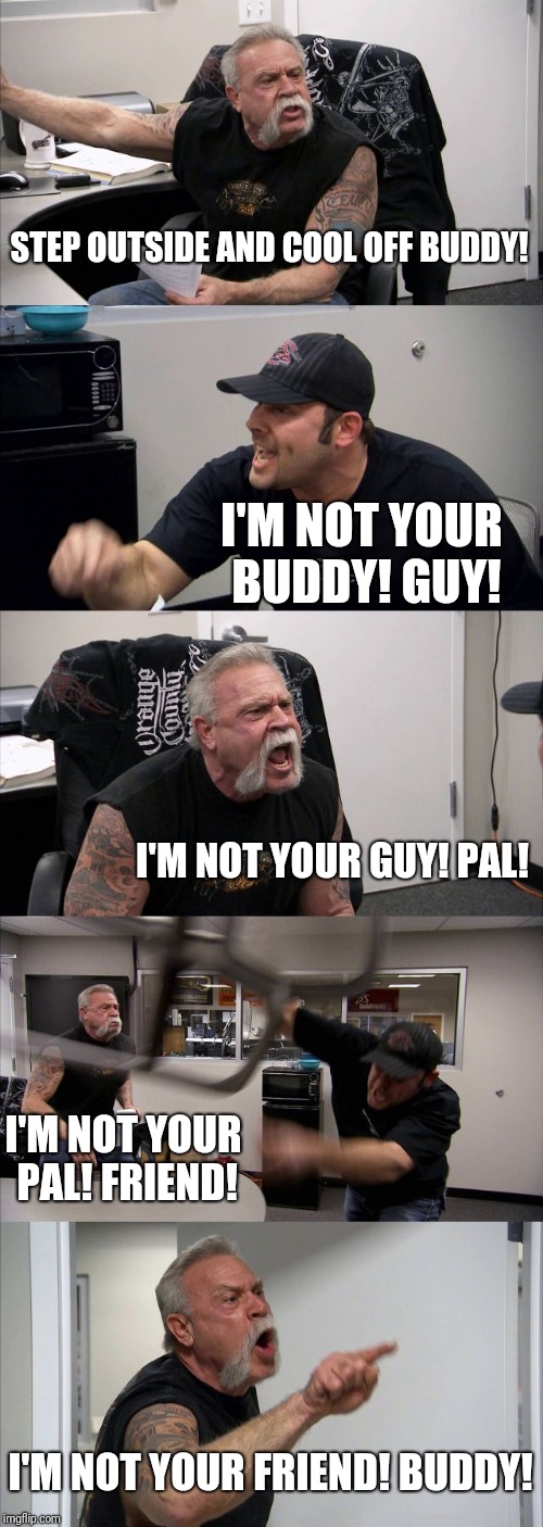 American Chopper Argument | STEP OUTSIDE AND COOL OFF BUDDY! I'M NOT YOUR BUDDY! GUY! I'M NOT YOUR GUY! PAL! I'M NOT YOUR PAL! FRIEND! I'M NOT YOUR FRIEND! BUDDY! | image tagged in memes,american chopper argument | made w/ Imgflip meme maker