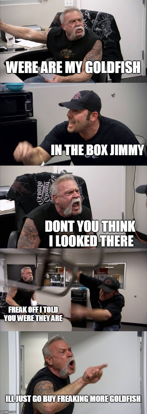 American Chopper Argument | WERE ARE MY GOLDFISH; IN THE BOX JIMMY; DONT YOU THINK I LOOKED THERE; FREAK OFF I TOLD YOU WERE THEY ARE; ILL JUST GO BUY FREAKING MORE GOLDFISH | image tagged in memes,american chopper argument | made w/ Imgflip meme maker