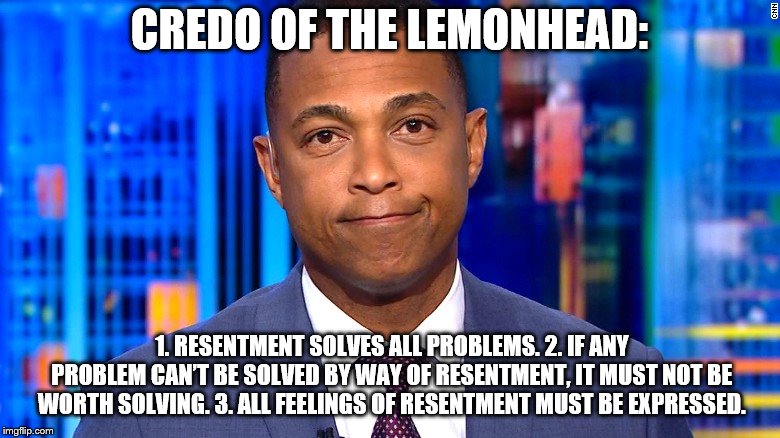 Don Lemon | CREDO OF THE LEMONHEAD:; 1. RESENTMENT SOLVES ALL PROBLEMS.
2. IF ANY PROBLEM CAN’T BE SOLVED BY WAY OF RESENTMENT, IT MUST NOT BE WORTH SOLVING.
3. ALL FEELINGS OF RESENTMENT MUST BE EXPRESSED. | image tagged in don lemon | made w/ Imgflip meme maker