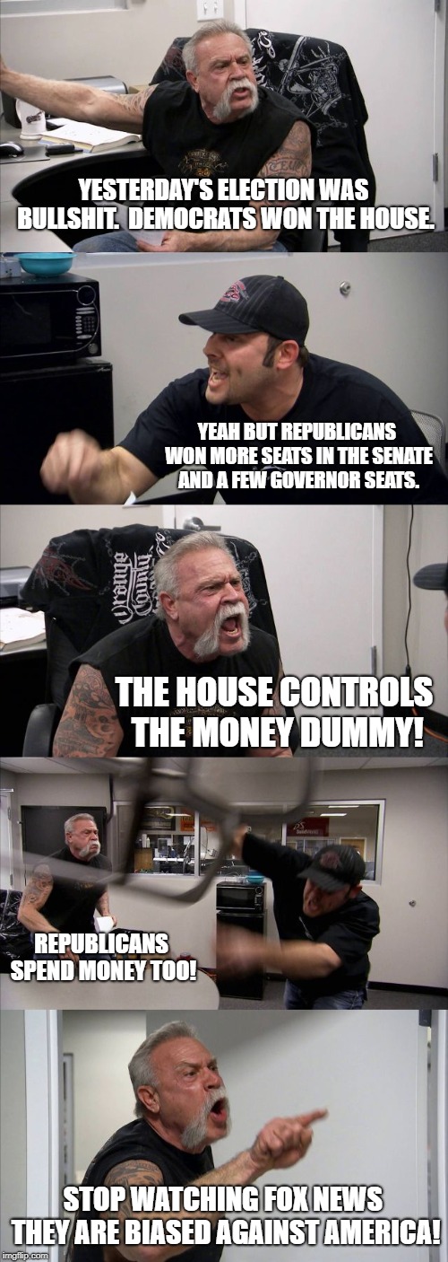 American Chopper Argument | YESTERDAY'S ELECTION WAS BULLSHIT.  DEMOCRATS WON THE HOUSE. YEAH BUT REPUBLICANS WON MORE SEATS IN THE SENATE AND A FEW GOVERNOR SEATS. THE HOUSE CONTROLS THE MONEY DUMMY! REPUBLICANS SPEND MONEY TOO! STOP WATCHING FOX NEWS THEY ARE BIASED AGAINST AMERICA! | image tagged in memes,american chopper argument | made w/ Imgflip meme maker