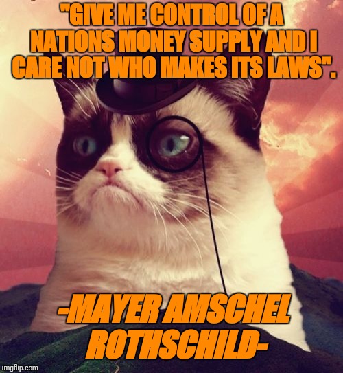 Grumpy Cat Top Hat | "GIVE ME CONTROL OF A NATIONS MONEY SUPPLY AND I CARE NOT WHO MAKES ITS LAWS". -MAYER AMSCHEL ROTHSCHILD- | image tagged in memes,grumpy cat top hat,grumpy cat | made w/ Imgflip meme maker