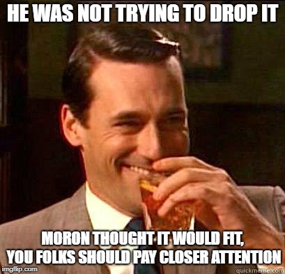 Laughing Don Draper | HE WAS NOT TRYING TO DROP IT MORON THOUGHT IT WOULD FIT, YOU FOLKS SHOULD PAY CLOSER ATTENTION | image tagged in laughing don draper | made w/ Imgflip meme maker