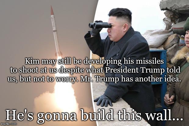 kim jong un rocket launch | Kim may still be developing his missiles to shoot at us despite what President Trump told us, but not to worry. Mr. Trump has another idea. He's gonna build this wall... | image tagged in kim jong un rocket launch | made w/ Imgflip meme maker