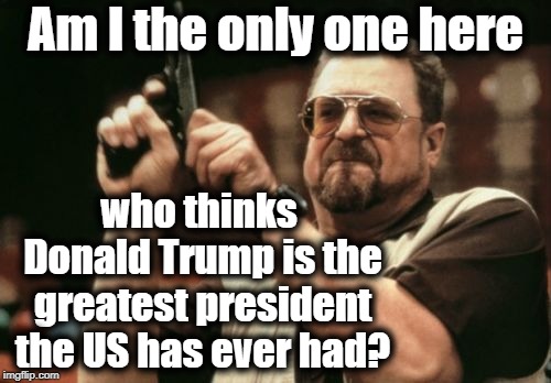 In honor of "President Trump Can Do No Wrong!" week, 11-6-18 to 11-11-18 | Am I the only one here; who thinks Donald Trump is the greatest president the US has ever had? | image tagged in memes,am i the only one around here | made w/ Imgflip meme maker