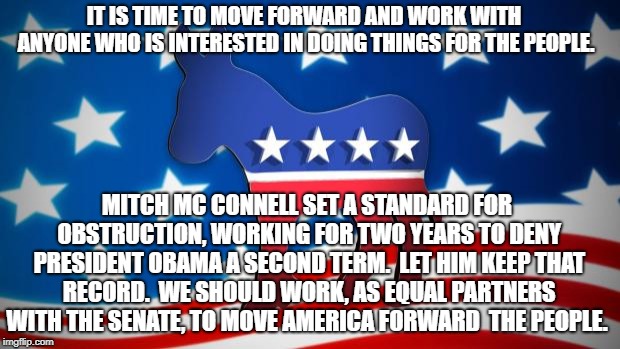 Democrats | IT IS TIME TO MOVE FORWARD AND WORK WITH ANYONE WHO IS INTERESTED IN DOING THINGS FOR THE PEOPLE. MITCH MC CONNELL SET A STANDARD FOR OBSTRUCTION, WORKING FOR TWO YEARS TO DENY PRESIDENT OBAMA A SECOND TERM.  LET HIM KEEP THAT RECORD.  WE SHOULD WORK, AS EQUAL PARTNERS WITH THE SENATE, TO MOVE AMERICA FORWARD  THE PEOPLE. | image tagged in democrats | made w/ Imgflip meme maker