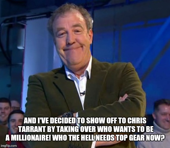 Jeremy Clarkson Smug | AND I'VE DECIDED TO SHOW OFF TO CHRIS TARRANT BY TAKING OVER WHO WANTS TO BE A MILLIONAIRE! WHO THE HELL NEEDS TOP GEAR NOW? | image tagged in jeremy clarkson smug | made w/ Imgflip meme maker