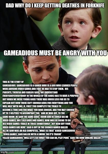 Finding Neverland Meme | DAD WHY DO I KEEP GETTING DEATHES IN FORKNIFE; GAMEADIOUS MUST BE ANGRY WITH YOU; THIS IS THE STORY OF GAMEADIOUS

GAMEADIOUS IS A GAMER WHO IS A GOD WHO LEARNED PEOPLE WERE ABUSING VIDEO GAMES AND THAT HE HAD TO STOP THEM.

HIS PARENTS, THERESA AND CARLOS SAID  ¨WE UNDERSTAND EVERYGODY(EVERYBODY IN THE WORLD OF THE GODS) HAS TO HAVE A PURPOSE BUT WHEN WE WERE YOUNG GODS THERE WAS MUCH LESS FOR US TO EXPLAIN BUT NOW THERE ISN'T ENOUGH GODS FOR EVERYTHING AND YOU WILL HELP WITH ONE, IF, FIRST YOU COMPLETE THE TRIALS TO BECOME A TRUE GOD FOR WHAT YOU HAVE CHOSEN, AND YOU MAY CHOOSE UP TO 2 HELPERS TO ACCOMPANY YOU.¨ AND HE WAS OFF, TO THE GAME ROOM

HE SAW THE GAME GODS´ ROOM AND HE COULD SEE NO VIDEO GAMES, ONLY OLD GODS AND GAMES, HOW WAS HE GOING TO DO HIS VIDEO GAMES TRIALS IN THESE CONDITIONS? ¨HEY NEW GUY YOUR VIDEO GAMES ARE HERE¨ SAID A GUY IN THE CORNER NAMED BALLER ALL HE SAW WAS AN OLD COMPUTER, ¨WHAT IS THIS!¨ ASKED GAMEADIOUS ¨VIDEO GAMES¨ SAID BALLER WITH A SMIRK ¨NO IT'S TRASH!¨ YELLED GAMEADIOUS ¨WELL LET'S SEE WHAT YOU CAN DO, PLAY PONG¨ SAID THE NOW SMILING BALLER ... | image tagged in memes,finding neverland | made w/ Imgflip meme maker
