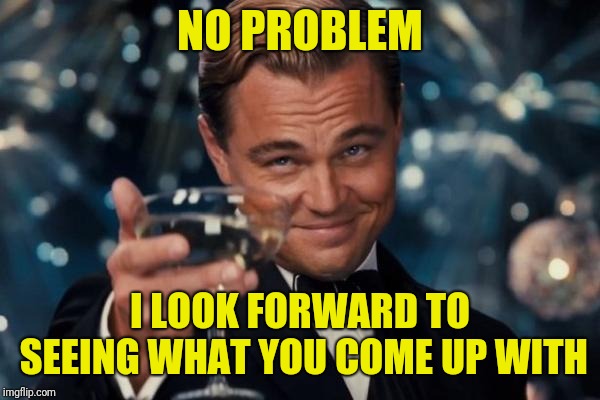 Leonardo Dicaprio Cheers Meme | NO PROBLEM I LOOK FORWARD TO SEEING WHAT YOU COME UP WITH | image tagged in memes,leonardo dicaprio cheers | made w/ Imgflip meme maker