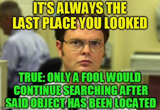 Dwight Schrute Meme | IT'S ALWAYS THE LAST PLACE YOU LOOKED TRUE: ONLY A FOOL WOULD CONTINUE SEARCHING AFTER SAID OBJECT HAS BEEN LOCATED | image tagged in memes,dwight schrute | made w/ Imgflip meme maker