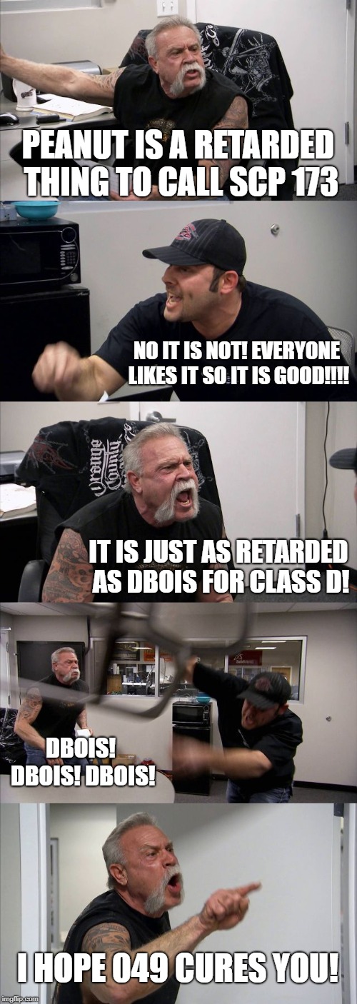 American Chopper Argument Meme | PEANUT IS A RETARDED THING TO CALL SCP 173; NO IT IS NOT! EVERYONE LIKES IT SO IT IS GOOD!!!! IT IS JUST AS RETARDED AS DBOIS FOR CLASS D! DBOIS! DBOIS! DBOIS! I HOPE 049 CURES YOU! | image tagged in memes,american chopper argument | made w/ Imgflip meme maker