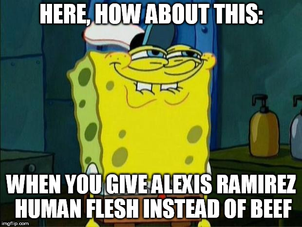 Don't You Squidward | HERE, HOW ABOUT THIS: WHEN YOU GIVE ALEXIS RAMIREZ HUMAN FLESH INSTEAD OF BEEF | image tagged in don't you squidward | made w/ Imgflip meme maker