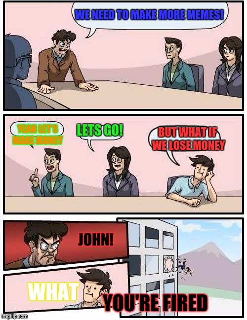 Boardroom Meeting Suggestion Meme | WE NEED TO MAKE MORE MEMES! YEAH LET'S MAKE MONEY; LETS GO! BUT WHAT IF WE LOSE MONEY; JOHN! WHAT; YOU'RE FIRED | image tagged in memes,boardroom meeting suggestion | made w/ Imgflip meme maker