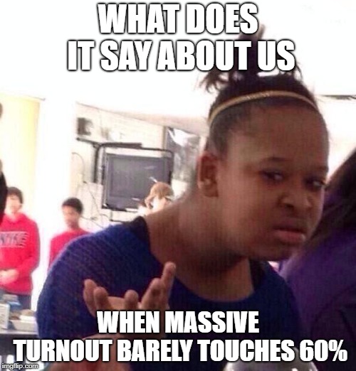 Black Girl Wat | WHAT DOES IT SAY ABOUT US; WHEN MASSIVE TURNOUT BARELY TOUCHES 60% | image tagged in memes,black girl wat | made w/ Imgflip meme maker