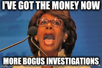 Maxine waters | I'VE GOT THE MONEY NOW MORE BOGUS INVESTIGATIONS | image tagged in maxine waters | made w/ Imgflip meme maker