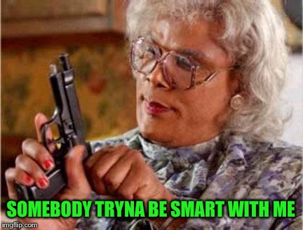 Madea | SOMEBODY TRYNA BE SMART WITH ME | image tagged in madea | made w/ Imgflip meme maker