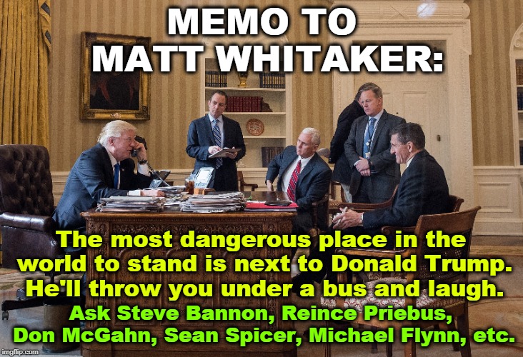 Tillerson, Haley, Cohn, Mattis, McFarland, Price, Gorka, Manigault, McMaster, McCabe, Scaramucci, Sessions & more to come. | MEMO TO MATT WHITAKER:; The most dangerous place in the world to stand is next to Donald Trump. He'll throw you under a bus and laugh. Ask Steve Bannon, Reince Priebus, Don McGahn, Sean Spicer, Michael Flynn, etc. | image tagged in matt whitaker,trump,bannon,priebus,mcgahn,spicer | made w/ Imgflip meme maker