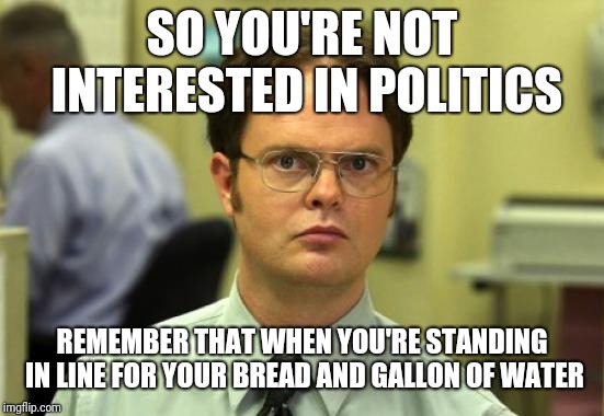 Dwight The Office | SO YOU'RE NOT INTERESTED IN POLITICS; REMEMBER THAT WHEN YOU'RE STANDING IN LINE FOR YOUR BREAD AND GALLON OF WATER | image tagged in dwight the office | made w/ Imgflip meme maker