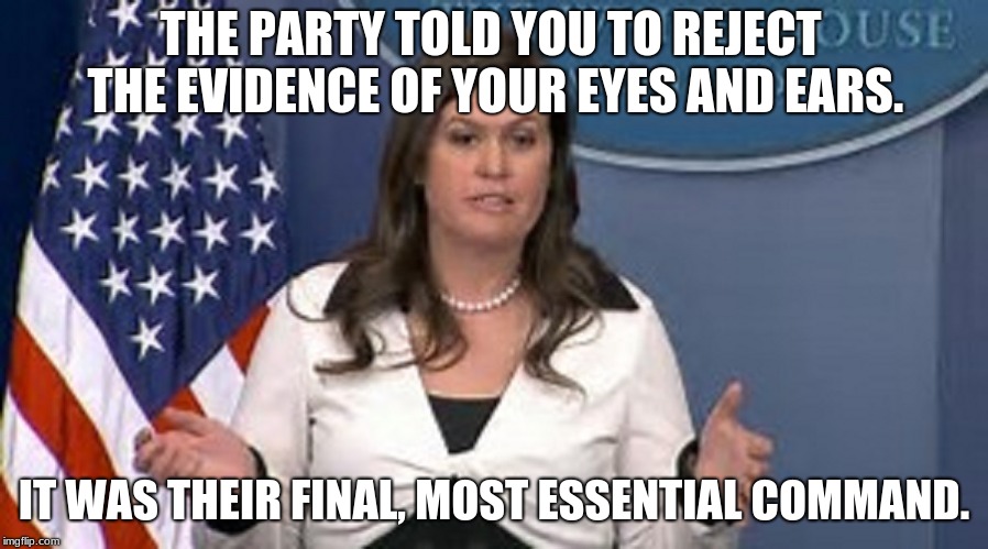 sarah huckabee sanders  | THE PARTY TOLD YOU TO REJECT THE EVIDENCE OF YOUR EYES AND EARS. IT WAS THEIR FINAL, MOST ESSENTIAL COMMAND. | image tagged in sarah huckabee sanders | made w/ Imgflip meme maker