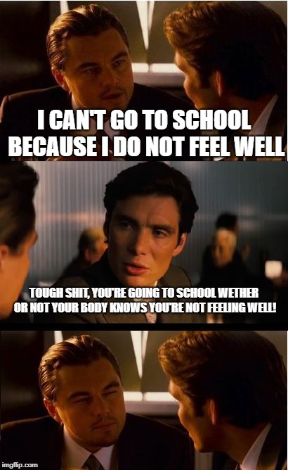 Inception Meme | I CAN'T GO TO SCHOOL BECAUSE I DO NOT FEEL WELL; TOUGH SHIT, YOU'RE GOING TO SCHOOL WETHER OR NOT YOUR BODY KNOWS YOU'RE NOT FEELING WELL! | image tagged in memes,inception | made w/ Imgflip meme maker