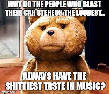 Ted Talks | WHY DO THE PEOPLE WHO BLAST THEIR CAR STEREOS THE LOUDEST... ALWAYS HAVE THE SHITTIEST TASTE IN MUSIC? | image tagged in memes,ted,music,tasteless | made w/ Imgflip meme maker