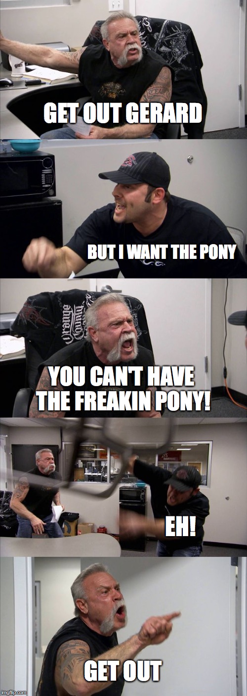 American Chopper Argument Meme | GET OUT GERARD; BUT I WANT THE PONY; YOU CAN'T HAVE THE FREAKIN PONY! EH! GET OUT | image tagged in memes,american chopper argument | made w/ Imgflip meme maker