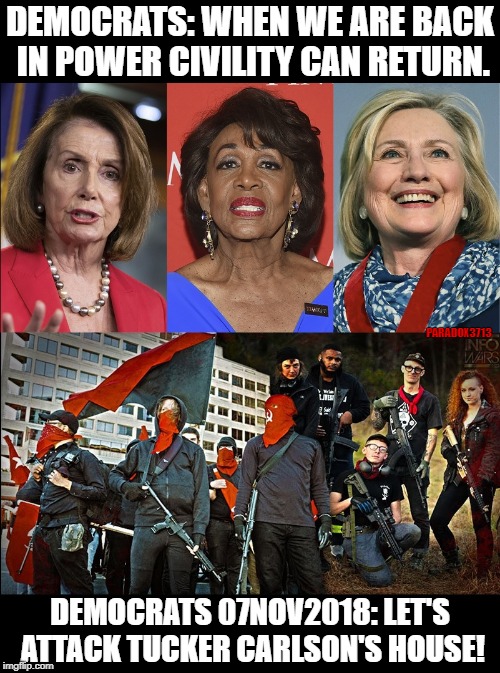 Democrats Promote and Support Violence | DEMOCRATS: WHEN WE ARE BACK IN POWER CIVILITY CAN RETURN. PARADOX3713; DEMOCRATS 07NOV2018: LET'S ATTACK TUCKER CARLSON'S HOUSE! | image tagged in nancy pelosi,maxine waters,hillary clinton,democrats,antifa,domestic terrorism | made w/ Imgflip meme maker