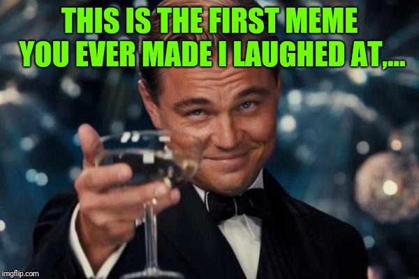 Leonardo Dicaprio Cheers Meme | THIS IS THE FIRST MEME YOU EVER MADE I LAUGHED AT,... | image tagged in memes,leonardo dicaprio cheers | made w/ Imgflip meme maker