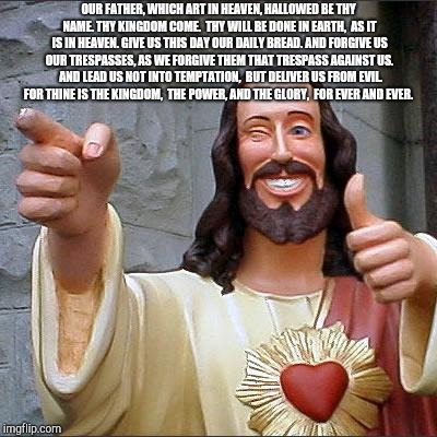 Buddy Christ Meme | OUR FATHER, WHICH ART IN HEAVEN,
HALLOWED BE THY NAME.
THY KINGDOM COME. 
THY WILL BE DONE IN EARTH, 
AS IT IS IN HEAVEN.
GIVE US THIS DAY OUR DAILY BREAD.
AND FORGIVE US OUR TRESPASSES,
AS WE FORGIVE THEM THAT TRESPASS AGAINST US. 
AND LEAD US NOT INTO TEMPTATION, 
BUT DELIVER US FROM EVIL. 
FOR THINE IS THE KINGDOM, 
THE POWER, AND THE GLORY, 
FOR EVER AND EVER. | image tagged in memes,buddy christ | made w/ Imgflip meme maker