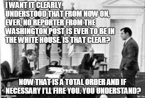 Richard Nixon bans all Washington Post reporters from the White House | I WANT IT CLEARLY UNDERSTOOD THAT FROM NOW ON, EVER, NO REPORTER FROM THE WASHINGTON POST IS EVER TO BE IN THE WHITE HOUSE. IS THAT CLEAR? NOW THAT IS A TOTAL ORDER AND IF NECESSARY I’LL FIRE YOU. YOU UNDERSTAND? | image tagged in nixon,richard nixon,white house,washington post | made w/ Imgflip meme maker