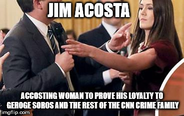 jim acosta accosting woman to prove his loyalty to gerorge soros and the rest of the cnn crime family  | JIM ACOSTA; ACCOSTING WOMAN TO PROVE HIS LOYALTY TO GEROGE SOROS AND THE REST OF THE CNN CRIME FAMILY | image tagged in jim accosted her,cnn,cnn crime family,jim acosta | made w/ Imgflip meme maker