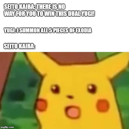 Surprised Pikachu | SEITO KAIBA: THERE IS NO WAY FOR YOU TO WIN THIS DUAL YUGI! YUGI: I SUMMON ALL 5 PIECES OF EXODIA; SEITO KAIBA: | image tagged in surprised pikachu | made w/ Imgflip meme maker