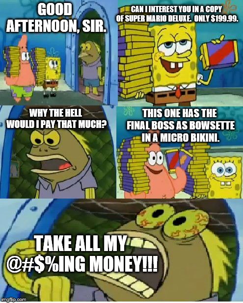 Chocolate Spongebob Meme | CAN I INTEREST YOU IN A COPY OF SUPER MARIO DELUXE.  ONLY $199.99. GOOD AFTERNOON, SIR. WHY THE HELL WOULD I PAY THAT MUCH? THIS ONE HAS THE FINAL BOSS AS BOWSETTE IN A MICRO BIKINI. TAKE ALL MY @#$%ING MONEY!!! | image tagged in memes,chocolate spongebob | made w/ Imgflip meme maker