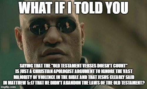 Read Your Stupid Book | WHAT IF I TOLD YOU; SAYING THAT THE "OLD TESTAMENT VERSES DOESN'T COUNT" IS JUST A CHRISTIAN APOLOGIST ARGUMENT TO IGNORE THE VAST MAJORITY OF VIOLENCE IN THE BIBLE AND THAT JESUS CLEARLY SAID IN MATTHEW 5:17 THAT HE DIDN'T ABANDON THE LAWS OF THE OLD TESTAMENT? | image tagged in memes,matrix morpheus,old testament,bible,christian apologists | made w/ Imgflip meme maker