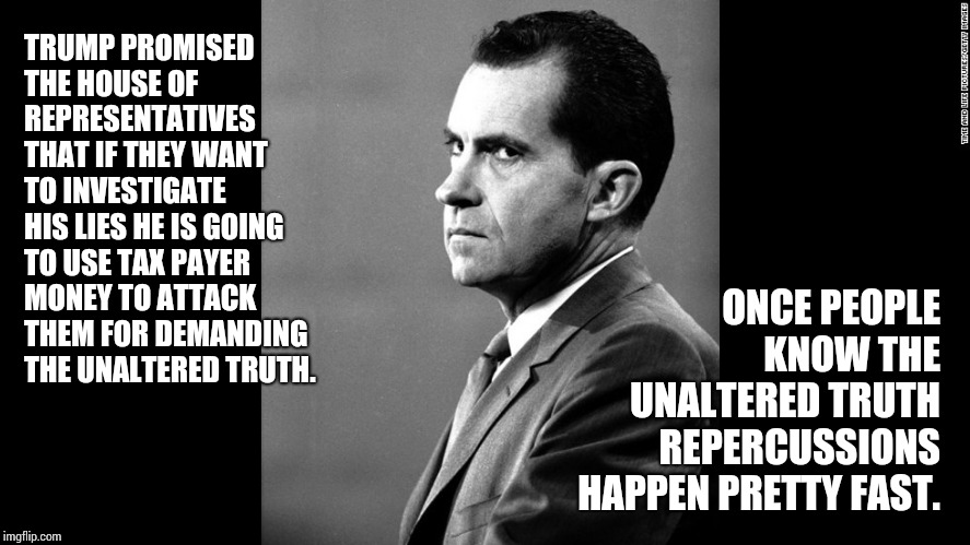 You Couldn't Handle The Truth | TRUMP PROMISED THE HOUSE OF REPRESENTATIVES THAT IF THEY WANT TO INVESTIGATE HIS LIES HE IS GOING TO USE TAX PAYER MONEY TO ATTACK THEM FOR DEMANDING THE UNALTERED TRUTH. ONCE PEOPLE KNOW THE UNALTERED TRUTH REPERCUSSIONS HAPPEN PRETTY FAST. | image tagged in memes,meme,political meme,richard nixon,donald trump is an idiot,politicians suck | made w/ Imgflip meme maker