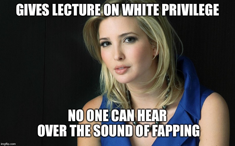 Ivanka Trump | GIVES LECTURE ON WHITE PRIVILEGE NO ONE CAN HEAR OVER THE SOUND OF FAPPING | image tagged in ivanka trump | made w/ Imgflip meme maker