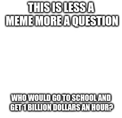 just a question | THIS IS LESS A MEME MORE A QUESTION; WHO WOULD GO TO SCHOOL AND GET 1 BILLION DOLLARS AN HOUR? | image tagged in type in comments ur answer | made w/ Imgflip meme maker