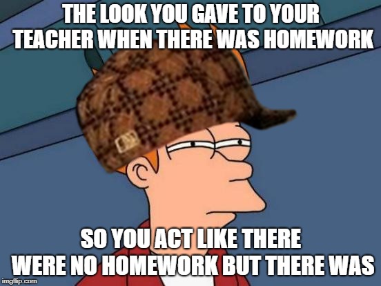 Homework | THE LOOK YOU GAVE TO YOUR TEACHER WHEN THERE WAS HOMEWORK; SO YOU ACT LIKE THERE WERE NO HOMEWORK BUT THERE WAS | image tagged in memes | made w/ Imgflip meme maker