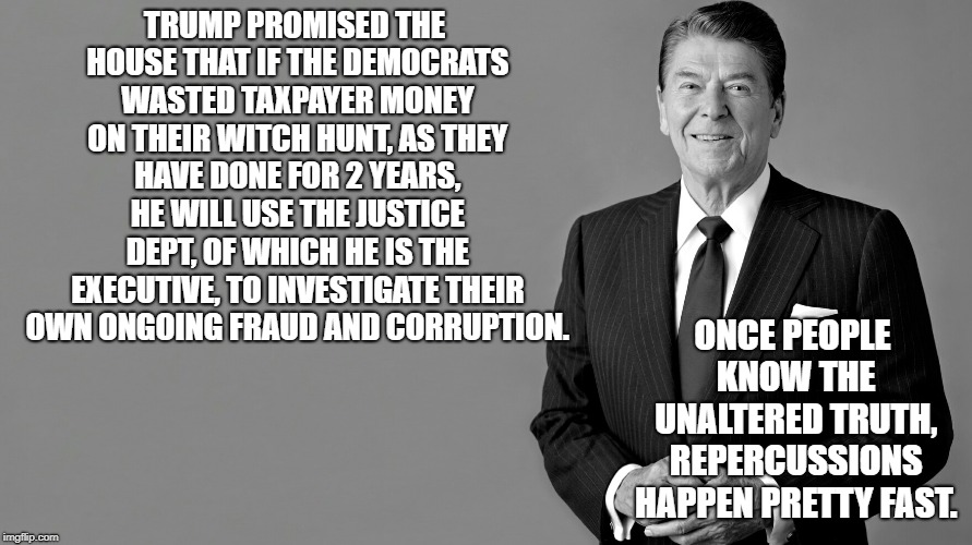 Ronald Reagan | TRUMP PROMISED THE HOUSE THAT IF THE DEMOCRATS WASTED TAXPAYER MONEY ON THEIR WITCH HUNT, AS THEY HAVE DONE FOR 2 YEARS, HE WILL USE THE JUSTICE DEPT, OF WHICH HE IS THE EXECUTIVE, TO INVESTIGATE THEIR OWN ONGOING FRAUD AND CORRUPTION. ONCE PEOPLE KNOW THE UNALTERED TRUTH, REPERCUSSIONS HAPPEN PRETTY FAST. | image tagged in ronald reagan | made w/ Imgflip meme maker